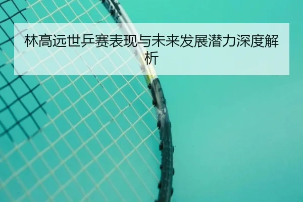 林高远世乒赛表现与未来发展潜力深度解析